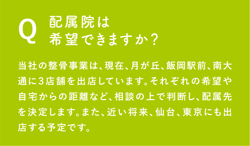 Q：配属院は希望できますか？当社の整骨事業は、現在、月が丘、飯岡駅前、南大通に３店舗を出店しています。それぞれの希望や自宅からの距離など、相談の上で判断し、配属先を決定します。また、近い将来、仙台、東京にも出店する予定です。