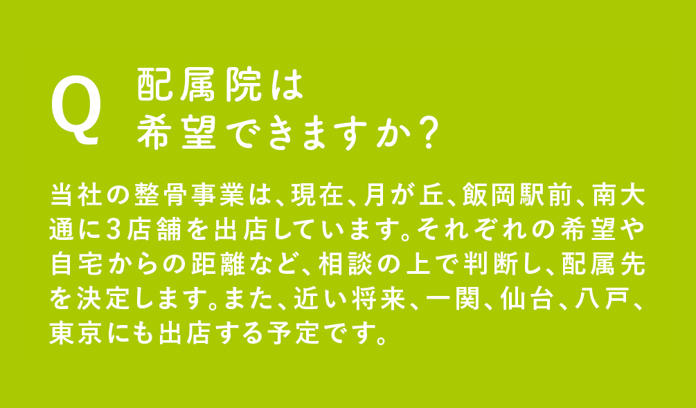 Q：配属院は希望できますか？当社の整骨事業は、現在、月が丘、飯岡駅前、南大通に３店舗を出店しています。それぞれの希望や自宅からの距離など、相談の上で判断し、配属先を決定します。また、近い将来、仙台、東京にも出店する予定です。